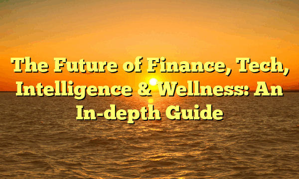 The Future of Finance, Tech, Intelligence & Wellness: An In-depth Guide