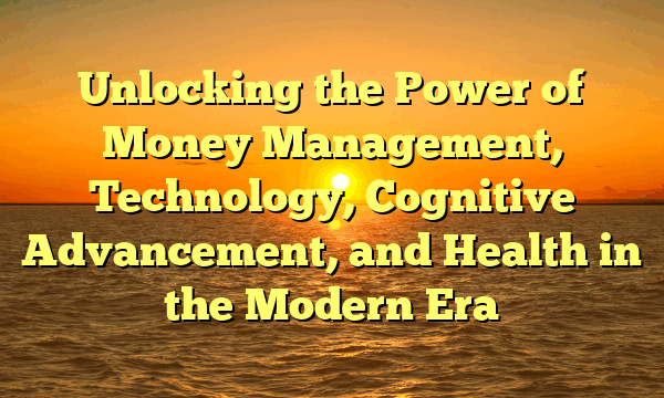 Unlocking the Power of Money Management, Technology, Cognitive Advancement, and Health in the Modern Era