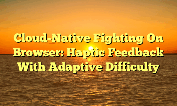 Cloud-Native Fighting On Browser: Haptic Feedback With Adaptive Difficulty