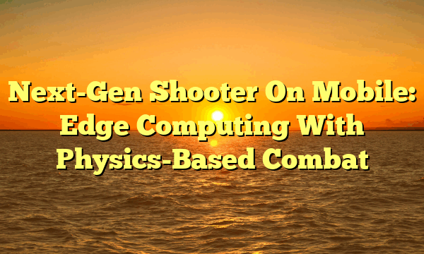 Next-Gen Shooter On Mobile: Edge Computing With Physics-Based Combat