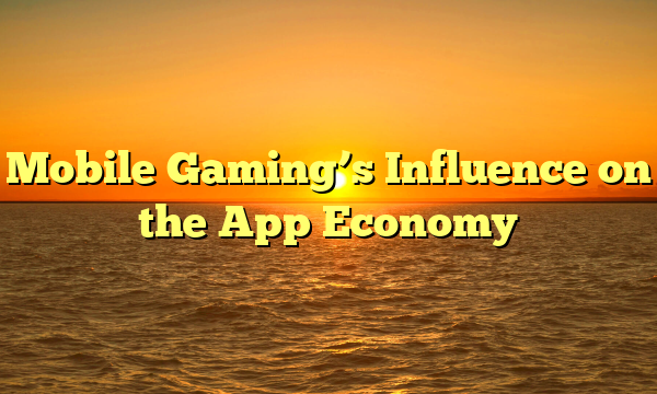 Mobile Gaming’s Influence on the App Economy