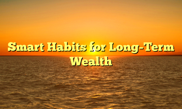 Smart Habits for Long-Term Wealth