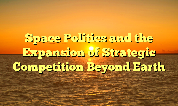 Space Politics and the Expansion of Strategic Competition Beyond Earth