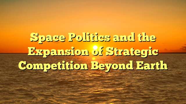 Space Politics and the Expansion of Strategic Competition Beyond Earth