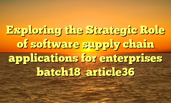 Exploring the Strategic Role of software supply chain applications for enterprises batch18_article36