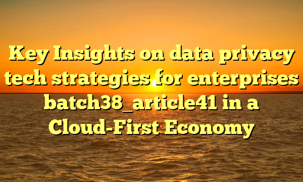 Key Insights on data privacy tech strategies for enterprises batch38_article41 in a Cloud-First Economy