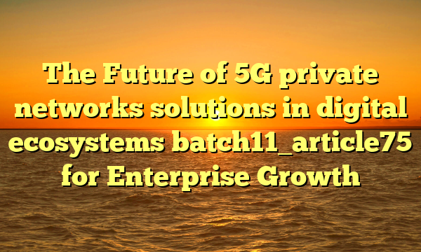 The Future of 5G private networks solutions in digital ecosystems batch11_article75 for Enterprise Growth