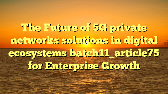 The Future of 5G private networks solutions in digital ecosystems batch11_article75 for Enterprise Growth
